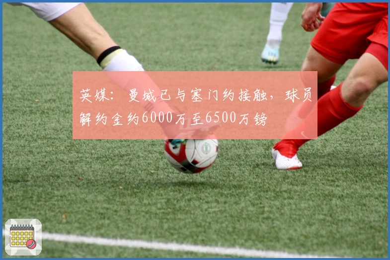 英媒：曼城已与塞门约接触，球员解约金约6000万至6500万镑