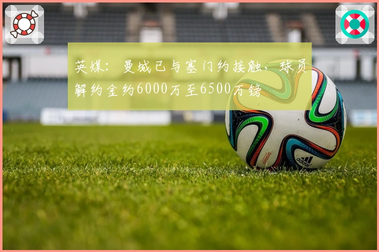 英媒：曼城已与塞门约接触，球员解约金约6000万至6500万镑