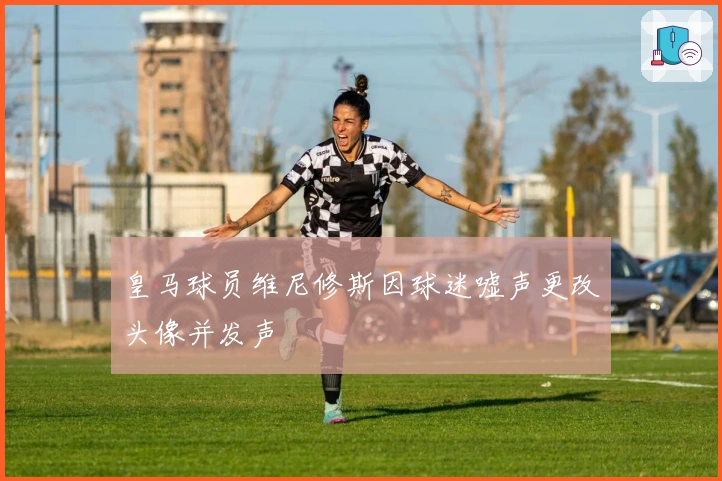 皇马球员维尼修斯因球迷嘘声更改头像并发声