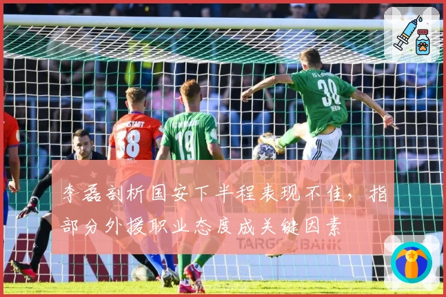 李磊剖析国安下半程表现不佳，指部分外援职业态度成关键因素