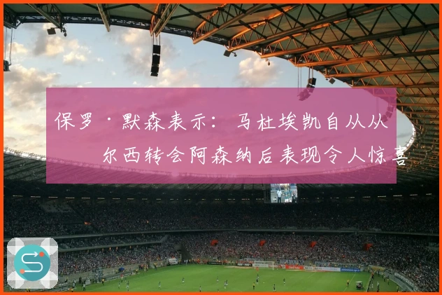 保罗·默森表示：马杜埃凯自从从切尔西转会阿森纳后表现令人惊喜