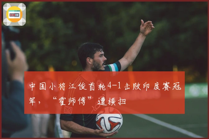 中国小将江俊首轮4-1击败印度赛冠军，“霍师傅”遭横扫