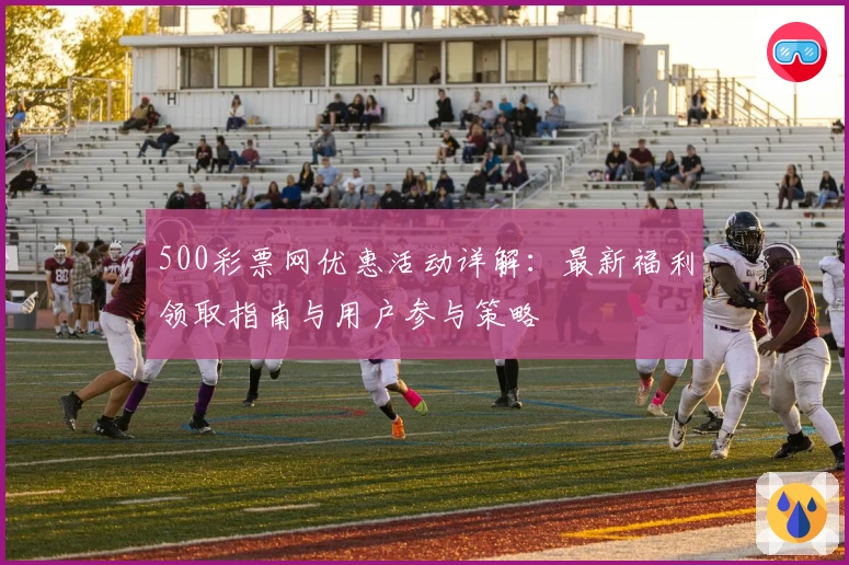 500彩票网优惠活动详解:最新福利领取指南与用户参与策略