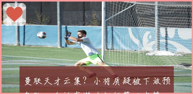 曼联天才云集？小将质疑被下放预备队，自认有潜力担任第二中锋